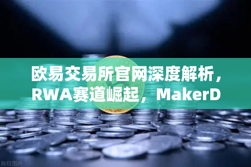 欧易交易所官网深度解析，RWA赛道崛起，MakerDAO美国国债持仓激增