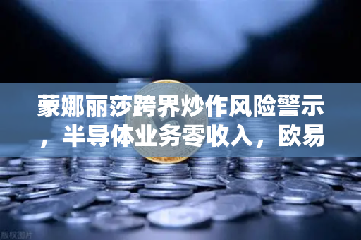 蒙娜丽莎跨界炒作风险警示，半导体业务零收入，欧易交易所官网投资需谨慎