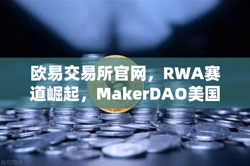 欧易交易所官网，RWA赛道崛起，MakerDAO美国国债持仓激增预示DeFi新变局
