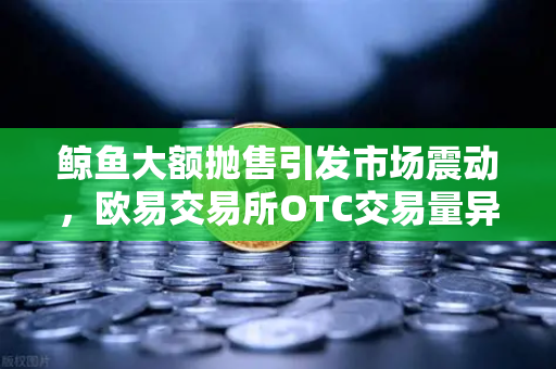 鲸鱼大额抛售引发市场震动，欧易交易所OTC交易量异常预警