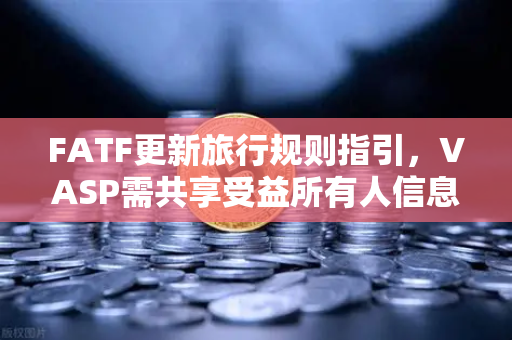 FATF更新旅行规则指引，VASP需共享受益所有人信息，全球加密合规再升级