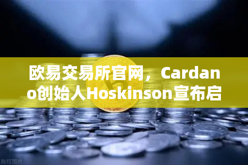 欧易交易所官网，Cardano创始人Hoskinson宣布启动Voltaire时代，社区治理启航