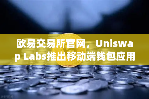 欧易交易所官网，Uniswap Labs推出移动端钱包应用，内置DApp浏览器深度解析