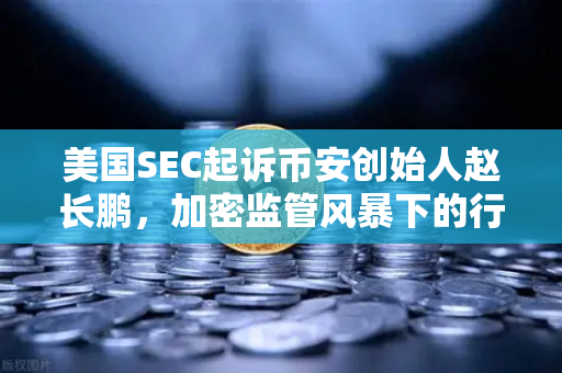 美国SEC起诉币安创始人赵长鹏，加密监管风暴下的行业变局与投资者启示