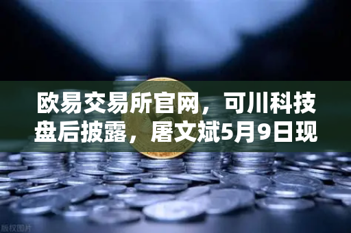 欧易交易所官网，可川科技盘后披露，屠文斌5月9日现场调研引关注