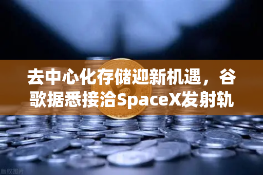 去中心化存储迎新机遇，谷歌据悉接洽SpaceX发射轨道数据中心