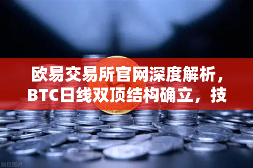 欧易交易所官网深度解析，BTC日线双顶结构确立，技术性下行空间全面打开