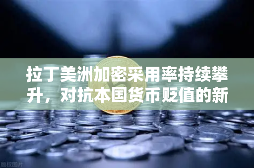 拉丁美洲加密采用率持续攀升，对抗本国货币贬值的新选择