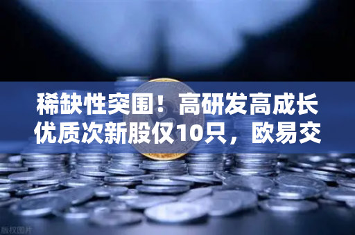 稀缺性突围！高研发高成长优质次新股仅10只，欧易交易所官网揭示这些板块涌现最多机会