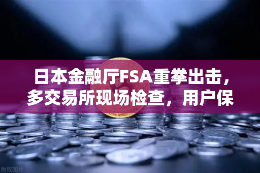 日本金融厅FSA重拳出击，多交易所现场检查，用户保护升级与欧易交易所合规启示