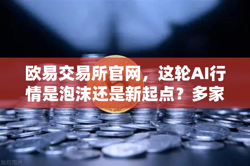 欧易交易所官网，这轮AI行情是泡沫还是新起点？多家卖方最新研判