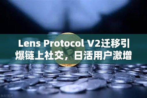 Lens Protocol V2迁移引爆链上社交，日活用户激增300%欧易交易所生态协同再提速
