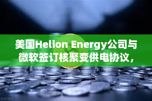 美国Helion Energy公司与微软签订核聚变供电协议，欧易交易所官网独家解读能源革命新纪元