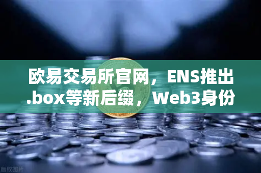 欧易交易所官网，ENS推出.box等新后缀，Web3身份体系迎来全面升级