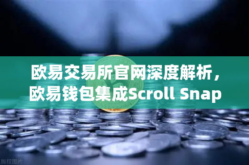 欧易交易所官网深度解析，欧易钱包集成Scroll Snap，开启基于zkEVM的Layer2新纪元