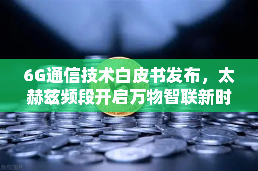 6G通信技术白皮书发布，太赫兹频段开启万物智联新时代