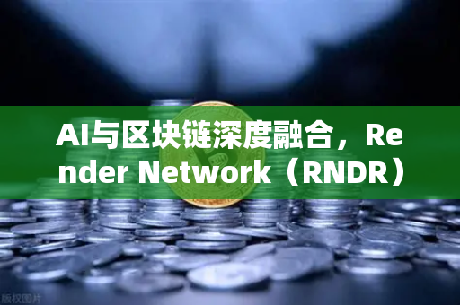 AI与区块链深度融合，Render Network（RNDR）如何成为去中心化AI算力龙头