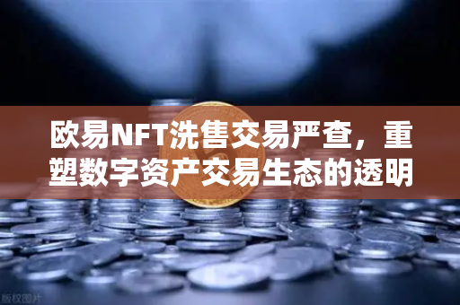 欧易NFT洗售交易严查，重塑数字资产交易生态的透明未来