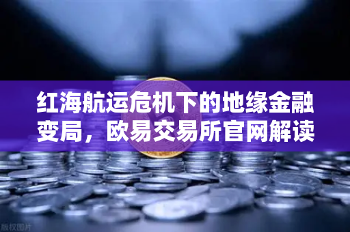 红海航运危机下的地缘金融变局，欧易交易所官网解读避险与投资新逻辑