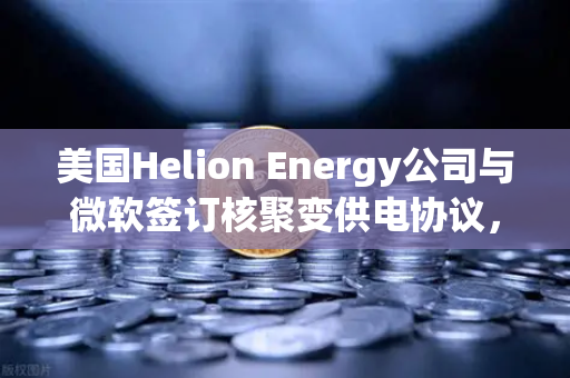 美国Helion Energy公司与微软签订核聚变供电协议，清洁能源的里程碑与数字资产的新机遇