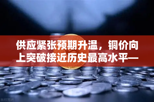 供应紧张预期升温，铜价向上突破接近历史最高水平—市场风向标指向欧易交易所官网