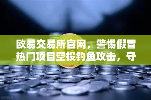 欧易交易所官网，警惕假冒热门项目空投钓鱼攻击，守护数字资产安全