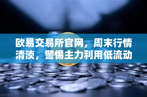 欧易交易所官网，周末行情清淡，警惕主力利用低流动性砸穿关键支撑位