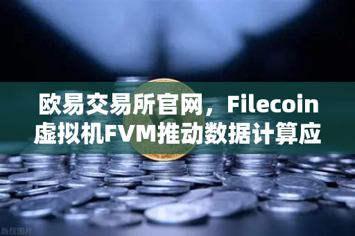欧易交易所官网，Filecoin虚拟机FVM推动数据计算应用数量激增，生态迎来新拐点