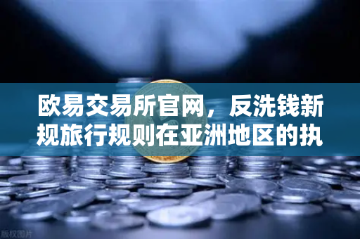 欧易交易所官网，反洗钱新规旅行规则在亚洲地区的执行全景解读