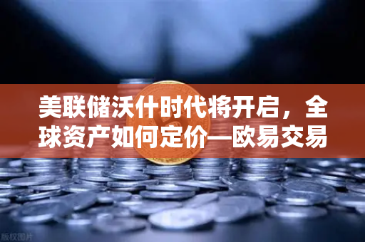 美联储沃什时代将开启，全球资产如何定价—欧易交易所官网深度解析
