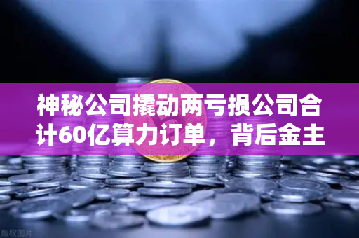 神秘公司撬动两亏损公司合计60亿算力订单，背后金主是加密矿企