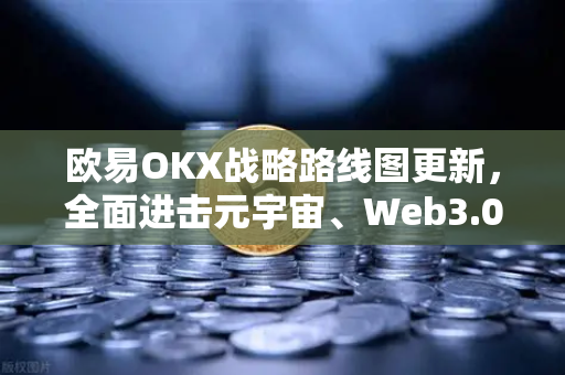 欧易OKX战略路线图更新，全面进击元宇宙、Web3.0、DeFi与GameFi