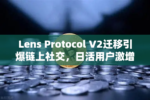 Lens Protocol V2迁移引爆链上社交，日活用户激增300%欧易交易所下载用户如何把握生态红利？