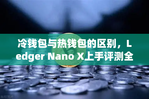 冷钱包与热钱包的区别，Ledger Nano X上手评测全解析