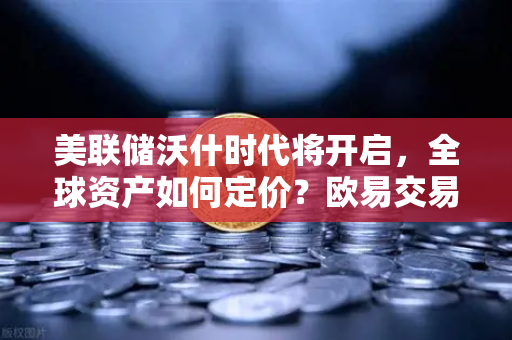 美联储沃什时代将开启，全球资产如何定价？欧易交易所官网解读宏观新格局