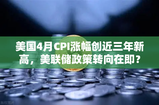 美国4月CPI涨幅创近三年新高，美联储政策转向在即？
