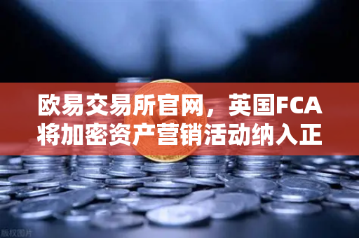 欧易交易所官网，英国FCA将加密资产营销活动纳入正式监管范围，合规新纪元开启