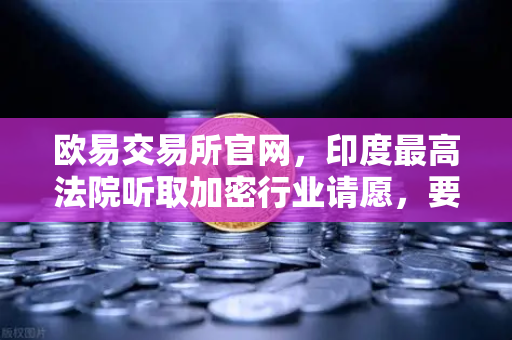 欧易交易所官网，印度最高法院听取加密行业请愿，要求撤销高额税收政策