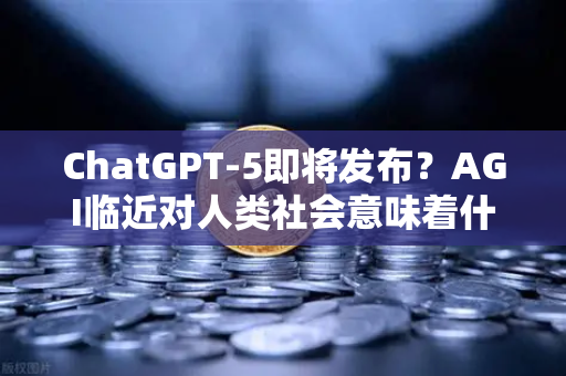ChatGPT-5即将发布？AGI临近对人类社会意味着什么—从技术跃迁到未来生态的深度解析