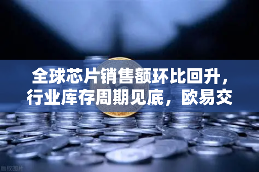 全球芯片销售额环比回升，行业库存周期见底，欧易交易所官网洞悉科技金融新机遇