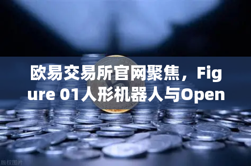 欧易交易所官网聚焦，Figure 01人形机器人与OpenAI合作，展现惊人对话能力