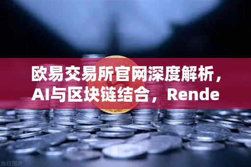 欧易交易所官网深度解析，AI与区块链结合，Render Network（RNDR）如何成为AI算力龙头