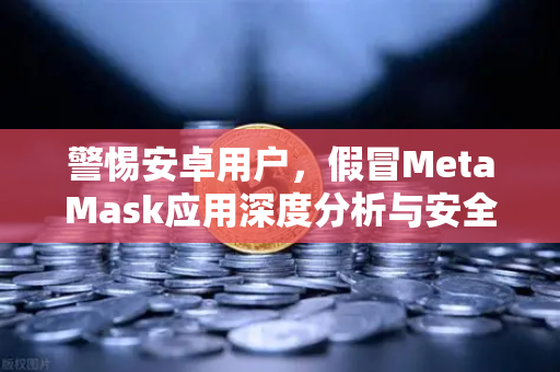 警惕安卓用户，假冒MetaMask应用深度分析与安全指南