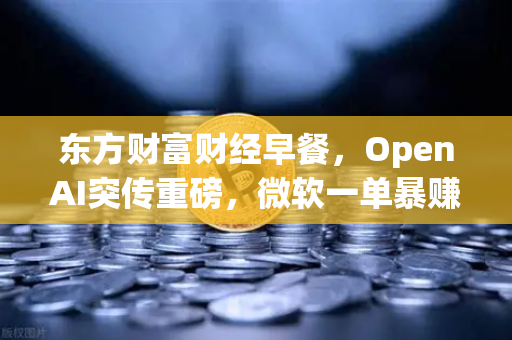 东方财富财经早餐，OpenAI突传重磅，微软一单暴赚8300亿，全球AI投资热潮再起