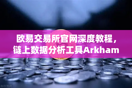 欧易交易所官网深度教程，链上数据分析工具Arkham Intelligence可视化追踪资金全指南