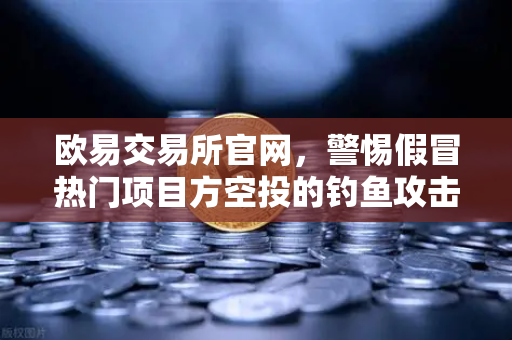 欧易交易所官网，警惕假冒热门项目方空投的钓鱼攻击，安全交易指南