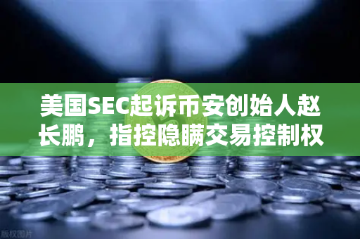 美国SEC起诉币安创始人赵长鹏，指控隐瞒交易控制权，加密行业监管风暴来袭