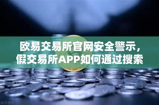 欧易交易所官网安全警示，假交易所APP如何通过搜索引擎广告传播？揭秘常见骗局