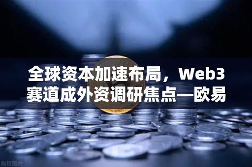 全球资本加速布局，Web3赛道成外资调研焦点—欧易交易所洞察中国科技新风口