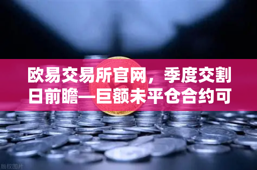 欧易交易所官网，季度交割日前瞻—巨额未平仓合约可能引发的插针行情深度解析